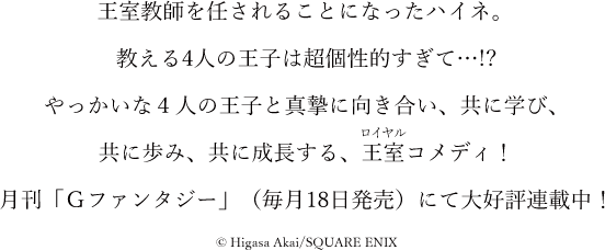 王室教師を任されることになったハイネ。教える四人の王子は超個性的過ぎて…!? やっかいな4人の王子と真摯に向き合い、共に学び、共に歩み、共に成長する、王室コメディ！月刊「Gファンタジー」（毎月18日発売）にて大好評連載中！