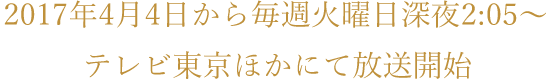 2017年4月4日から毎週火曜日深夜2:05〜テレビ東京ほかにて放送開始